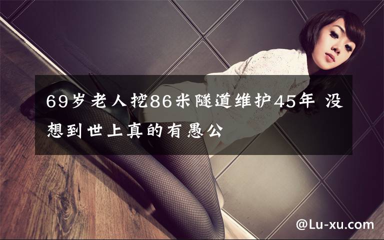 69岁老人挖86米隧道维护45年 没想到世上真的有愚公