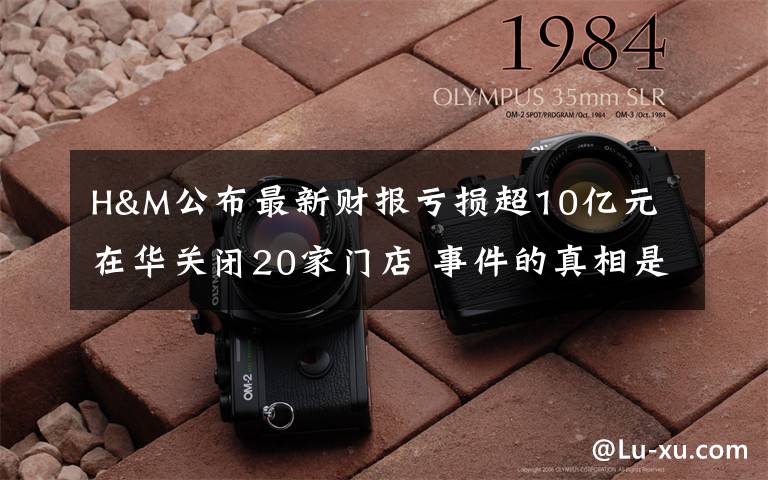 H&M公布最新财报亏损超10亿元 在华关闭20家门店 事件的真相是什么？