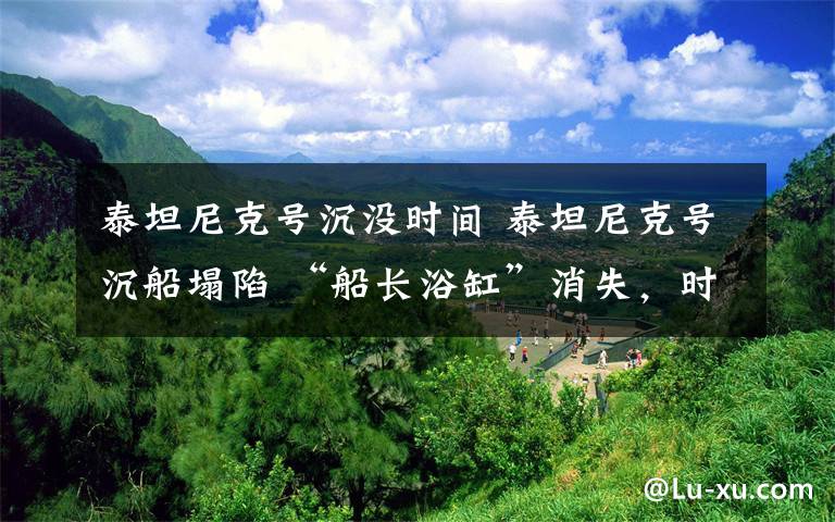 泰坦尼克号沉没时间 泰坦尼克号沉船塌陷 “船长浴缸”消失，时间轴回顾撞击冰山瞬间