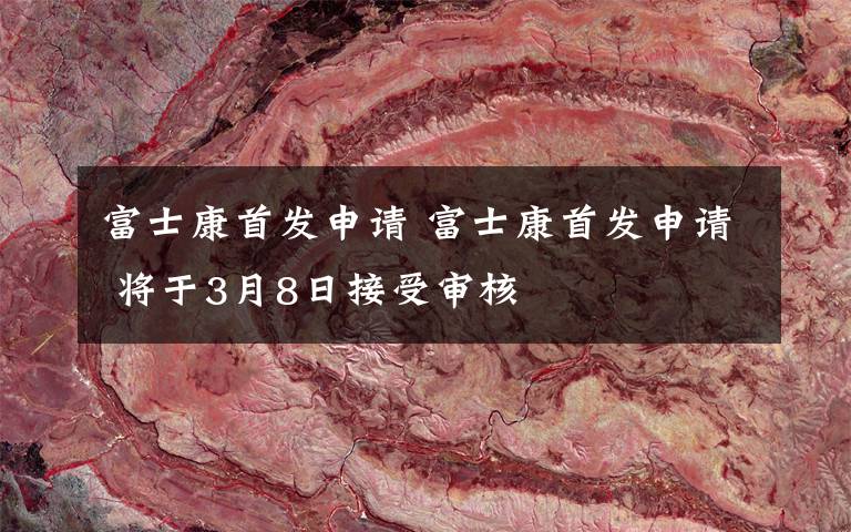 富士康首发申请 富士康首发申请 将于3月8日接受审核