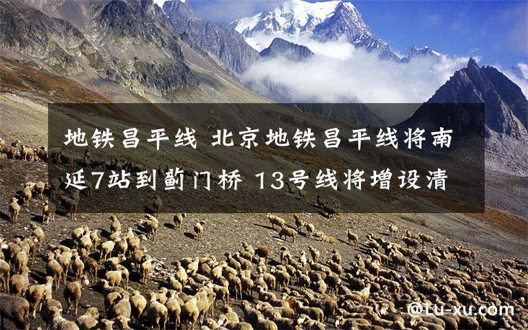 地铁昌平线 北京地铁昌平线将南延7站到蓟门桥 13号线将增设清河站
