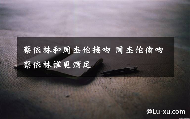 蔡依林和周杰伦接吻 周杰伦偷吻蔡依林谁更满足