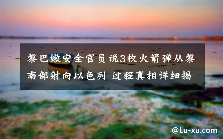 黎巴嫩安全官员说3枚火箭弹从黎南部射向以色列 过程真相详细揭秘！