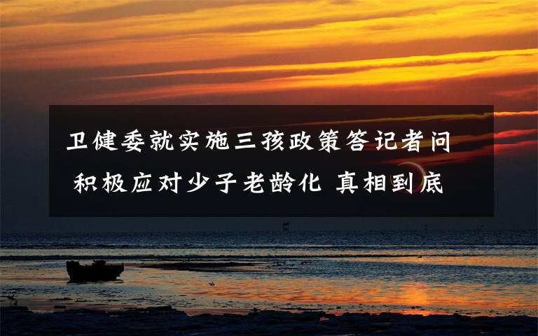 卫健委就实施三孩政策答记者问 积极应对少子老龄化 真相到底是怎样的？