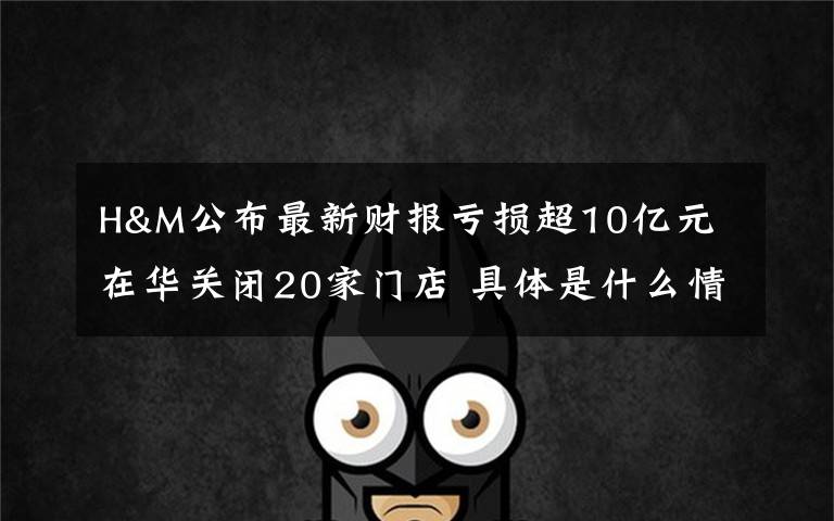 H&M公布最新财报亏损超10亿元 在华关闭20家门店 具体是什么情况？