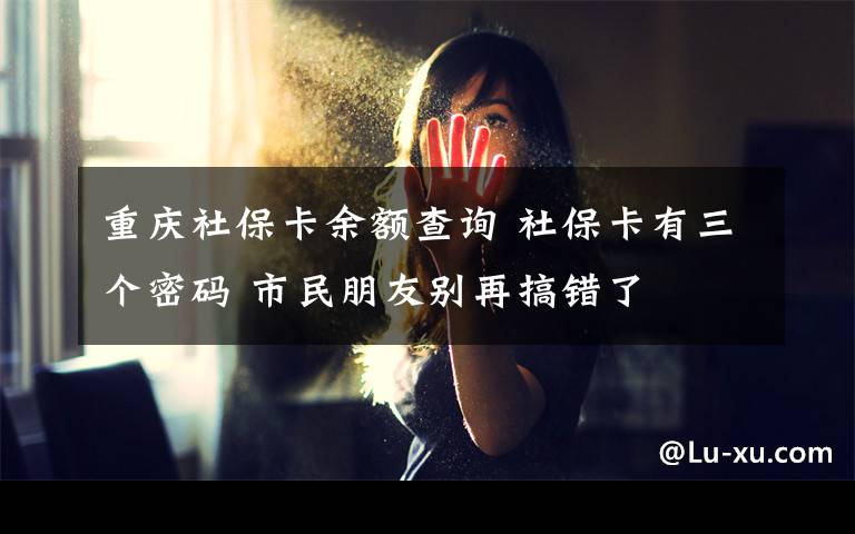 重庆社保卡余额查询 社保卡有三个密码 市民朋友别再搞错了