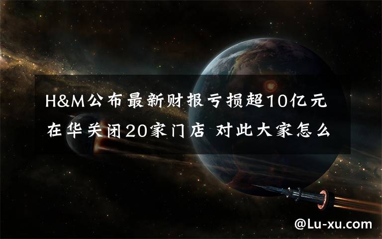 H&M公布最新财报亏损超10亿元 在华关闭20家门店 对此大家怎么看？
