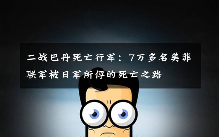 二战巴丹死亡行军:7万多名美菲联军被日军所俘的死亡之路