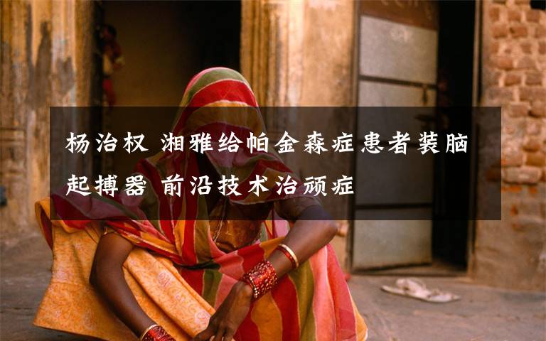 杨治权 湘雅给帕金森症患者装脑起搏器 前沿技术治顽症