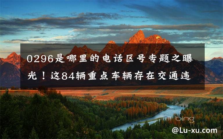 0296是哪里的电话区号专题之曝光！这84辆重点车辆存在交通违法情况！交警喊你尽快处理