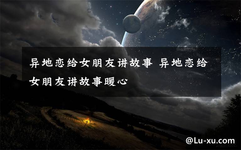 异地恋给女朋友讲故事 异地恋给女朋友讲故事暖心