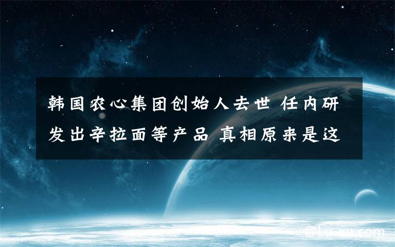 韩国农心集团创始人去世 任内研发出辛拉面等产品 真相原来是这样！