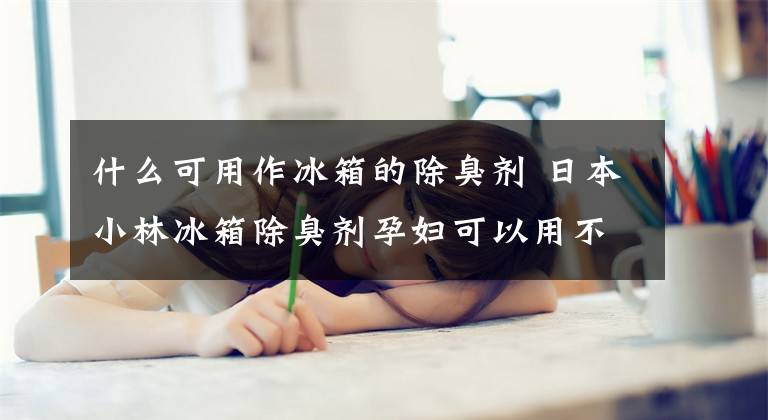 什么可用作冰箱的除臭剂 日本小林冰箱除臭剂孕妇可以用不
