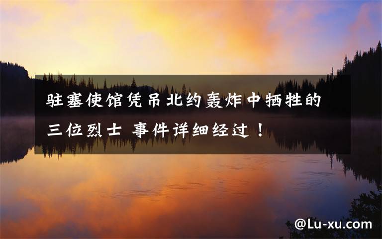 驻塞使馆凭吊北约轰炸中牺牲的三位烈士 事件详细经过!