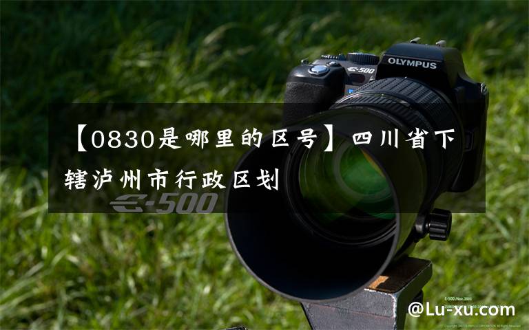 【0830是哪里的区号】四川省下辖泸州市行政区划