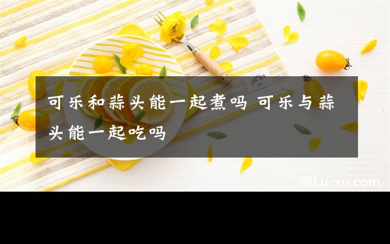 可乐和蒜头能一起煮吗 可乐与蒜头能一起吃吗