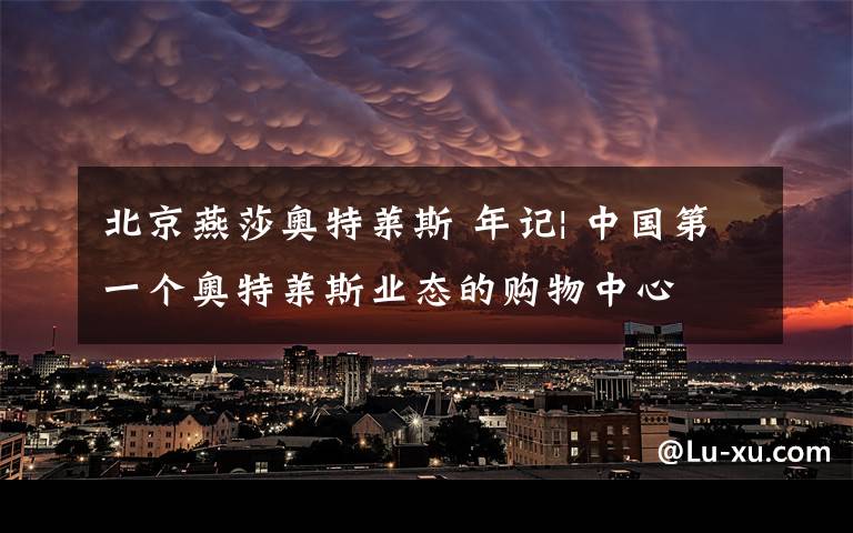 北京燕莎奥特莱斯 年记| 中国第一个奥特莱斯业态的购物中心