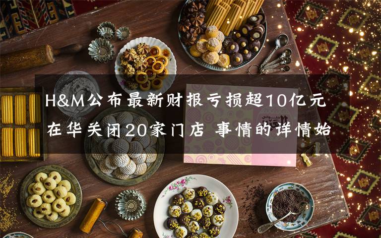 H&M公布最新财报亏损超10亿元 在华关闭20家门店 事情的详情始末是怎么样了!