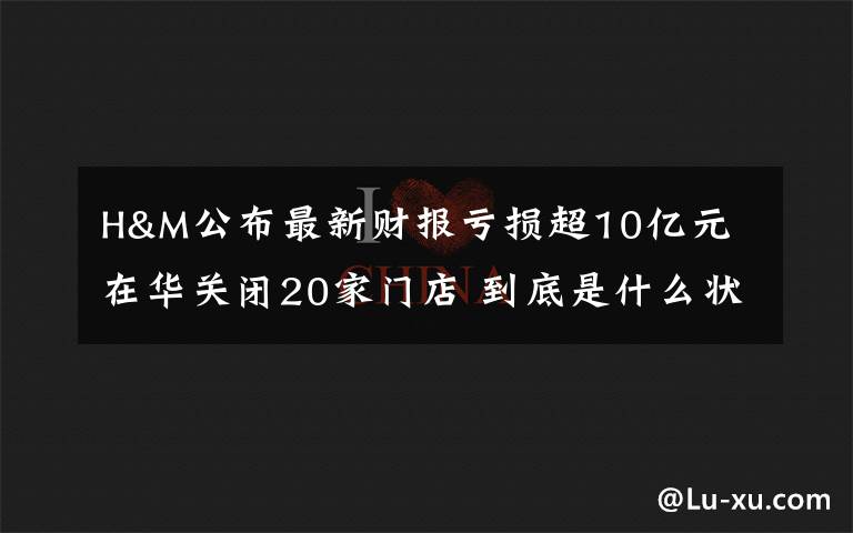H&M公布最新财报亏损超10亿元 在华关闭20家门店 到底是什么状况？