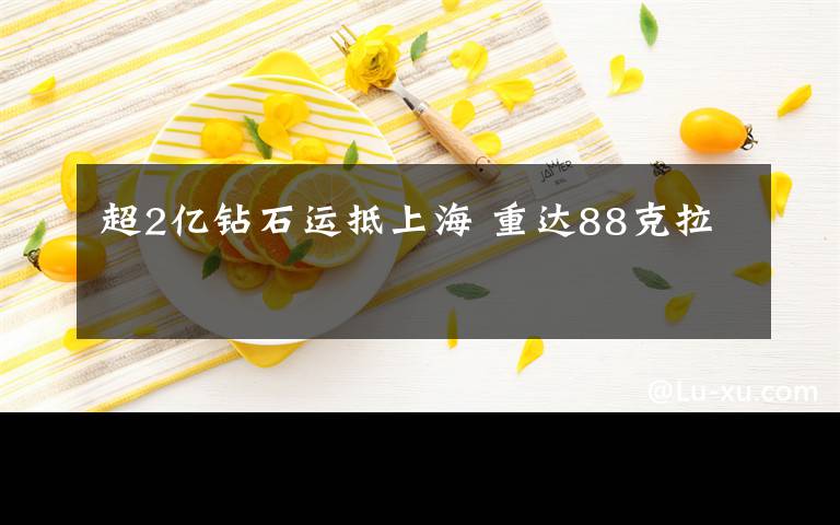 超2亿钻石运抵上海 重达88克拉