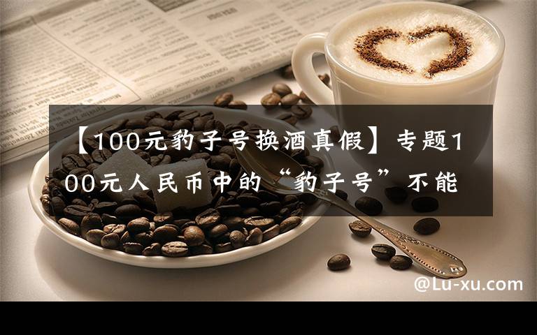 【100元豹子号换酒真假】专题100元人民币中的“豹子号”不能再花掉,一张顶5张以上!