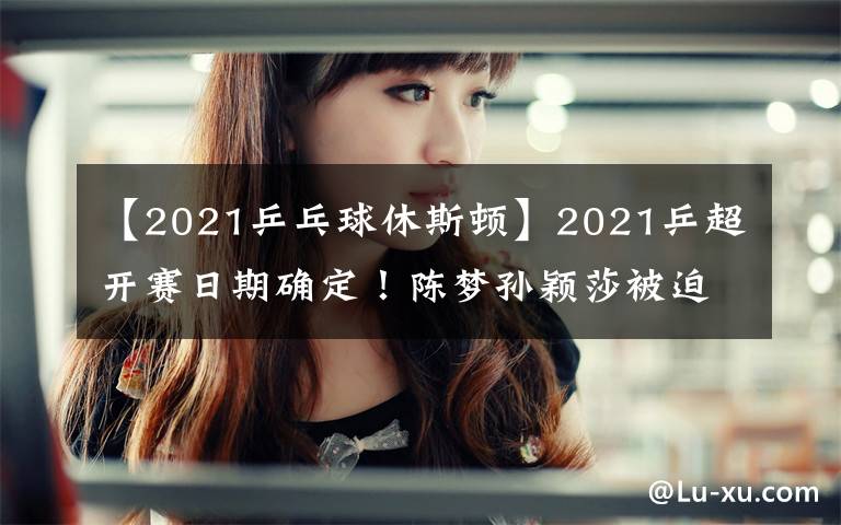【2021乒乓球休斯顿】2021乒超开赛日期确定!陈梦孙颖莎被迫转会,奥运冠军身价曝光