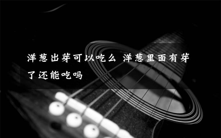 洋葱出芽可以吃么 洋葱里面有芽了还能吃吗