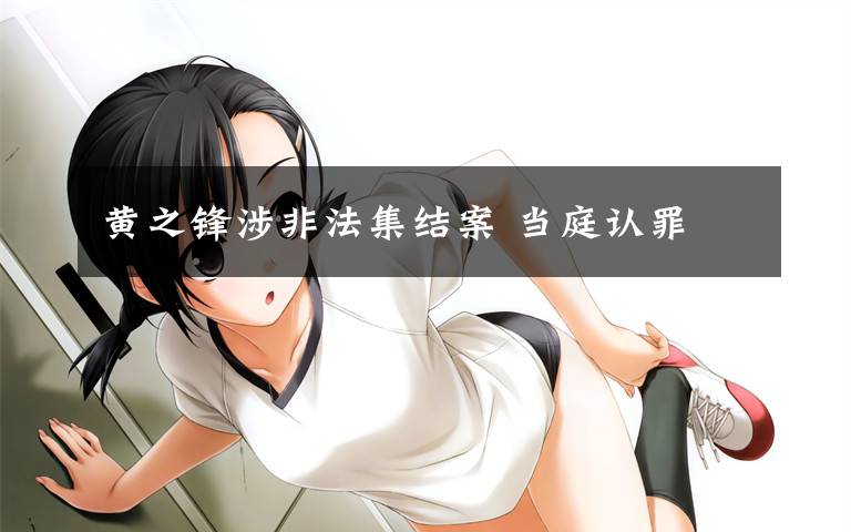 黄之锋涉非法集结案 当庭认罪