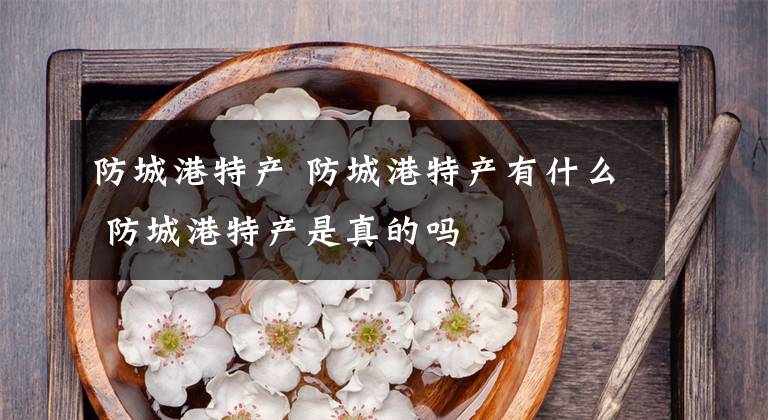 防城港特产 防城港特产有什么 防城港特产是真的吗