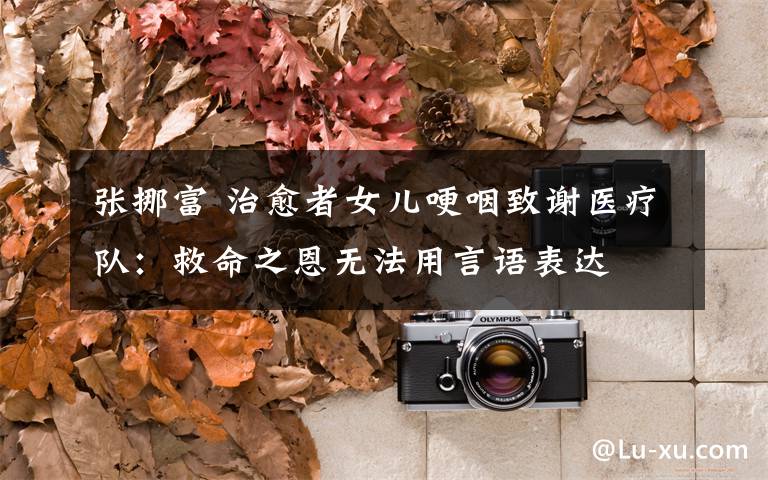 张挪富 治愈者女儿哽咽致谢医疗队:救命之恩无法用言语表达