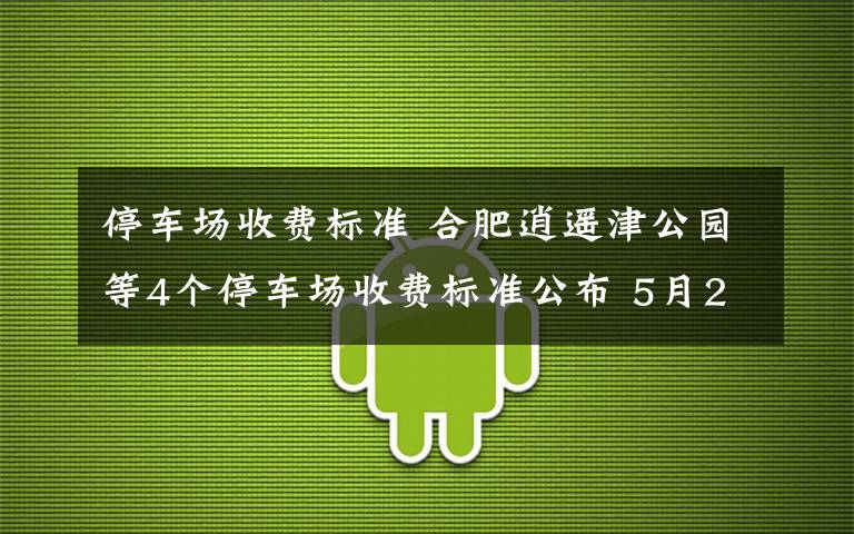 停车场收费标准 合肥逍遥津公园等4个停车场收费标准公布 5月20日起执行