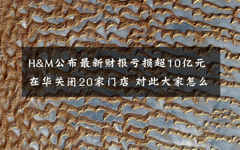 H&M公布最新财报亏损超10亿元 在华关闭20家门店 对此大家怎么看?