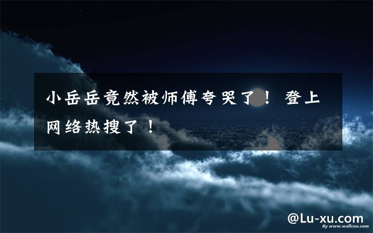 小岳岳竟然被师傅夸哭了! 登上网络热搜了!