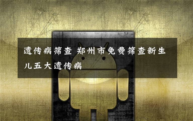 遗传病筛查 郑州市免费筛查新生儿五大遗传病