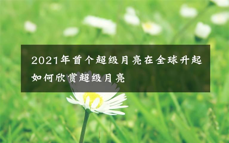 2021年首个超级月亮在全球升起 如何欣赏超级月亮