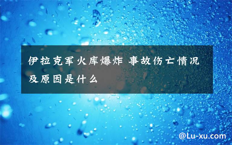 伊拉克军火库爆炸 事故伤亡情况及原因是什么