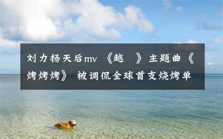 刘力扬天后mv 《越囧》主题曲《烤烤烤》 被调侃全球首支烧烤单曲