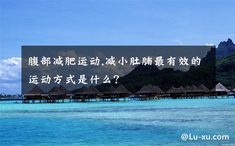 腹部减肥运动,减小肚腩最有效的运动方式是什么?