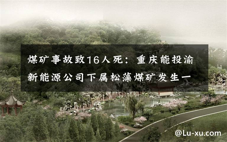 煤矿事故致16人死:重庆能投渝新能源公司下属松藻煤矿发生一氧化碳超限事故