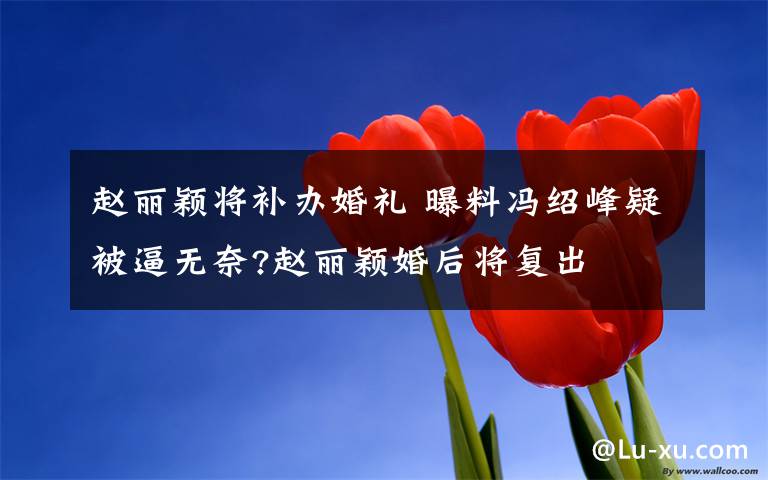 赵丽颖将补办婚礼 曝料冯绍峰疑被逼无奈?赵丽颖婚后将复出