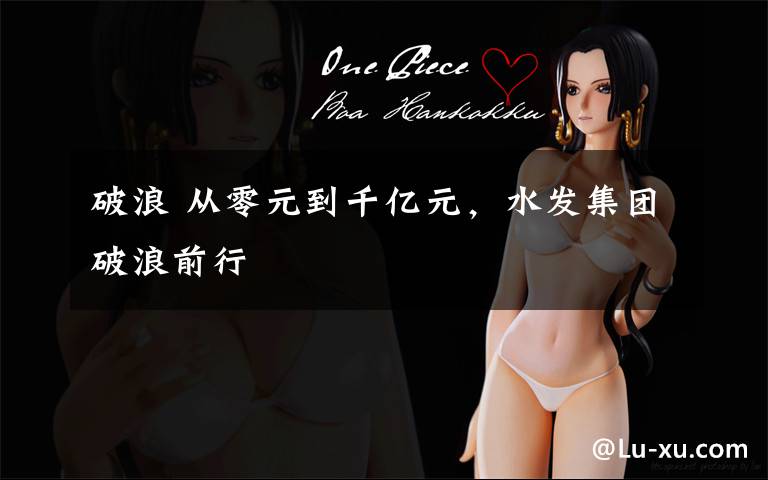 破浪 从零元到千亿元,水发集团破浪前行