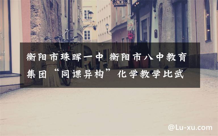 衡阳市珠晖一中 衡阳市八中教育集团“同课异构”化学教学比武成功举行-衡阳市成龙成章中学
