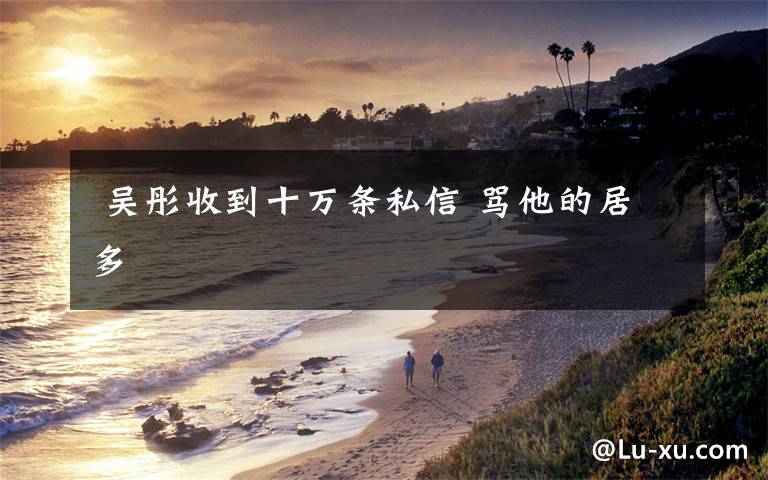 吴彤收到十万条私信 骂他的居多