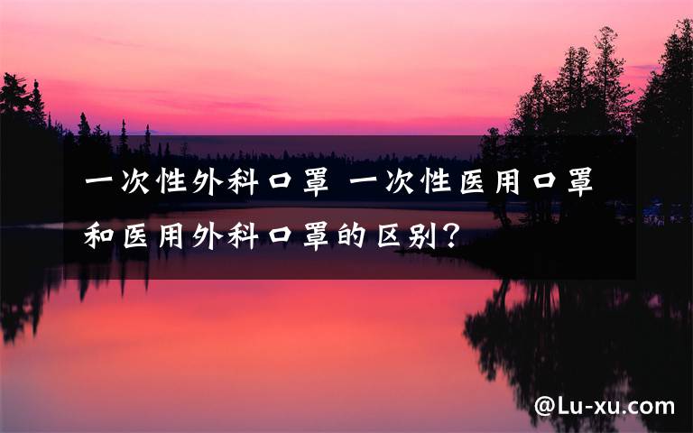 一次性外科口罩 一次性医用口罩和医用外科口罩的区别?