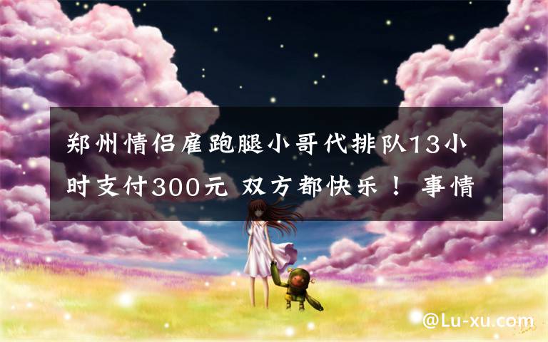 郑州情侣雇跑腿小哥代排队13小时支付300元 双方都快乐！ 事情的详情始末是怎么样了！