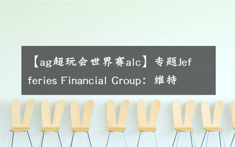 【ag超玩会世界赛alc】专题Jefferies Financial Group:维持ALCON AG(ALC)为买入评级,目标价为85.00美元