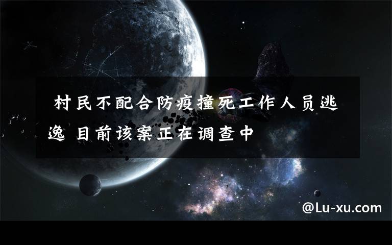 村民不配合防疫撞死工作人员逃逸 目前该案正在调查中