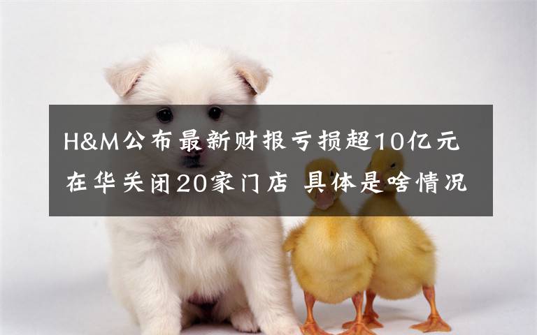 H&M公布最新财报亏损超10亿元 在华关闭20家门店 具体是啥情况?