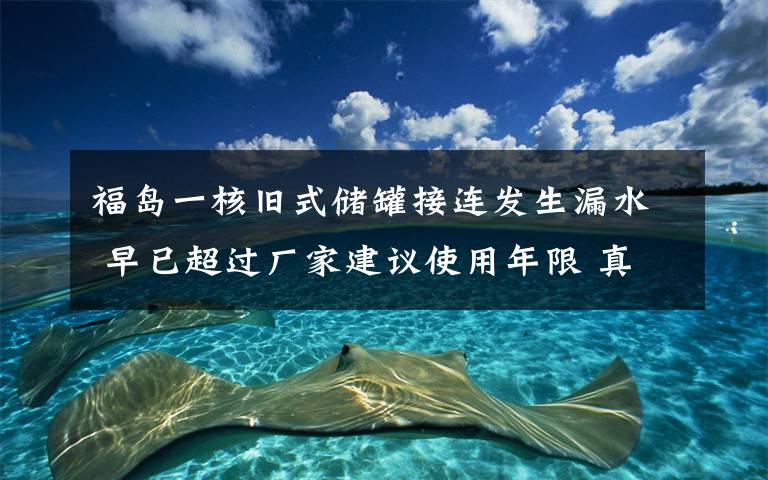 福岛一核旧式储罐接连发生漏水 早已超过厂家建议使用年限 真相原来是这样！