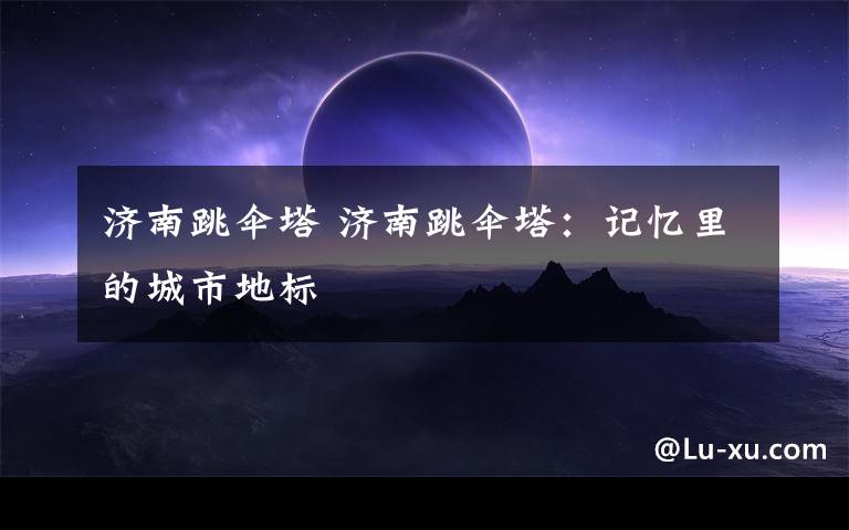 济南跳伞塔 济南跳伞塔:记忆里的城市地标